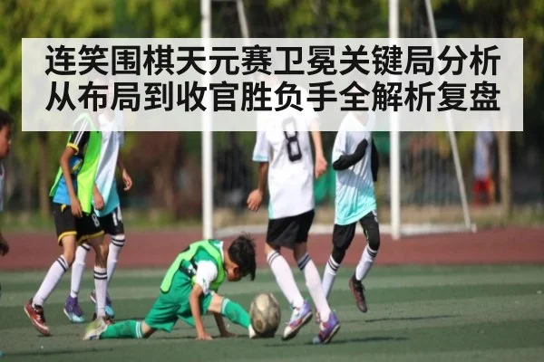 连笑围棋天元赛卫冕关键局分析从布局到收官胜负手全解析复盘