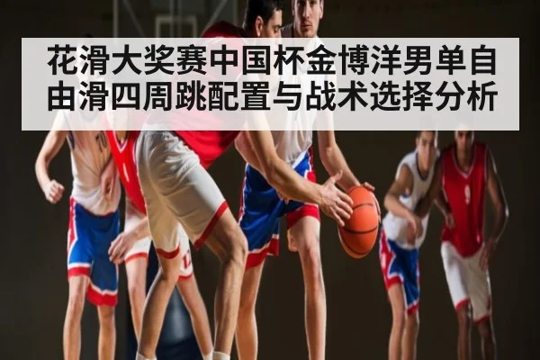 花滑大奖赛中国杯金博洋男单自由滑四周跳配置与战术选择分析