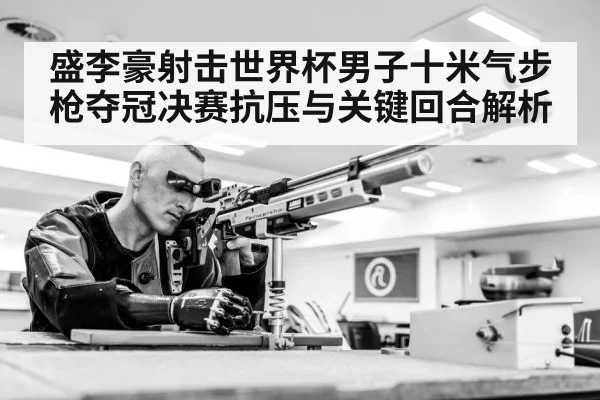 盛李豪射击世界杯男子十米气步枪夺冠决赛抗压与关键回合解析
