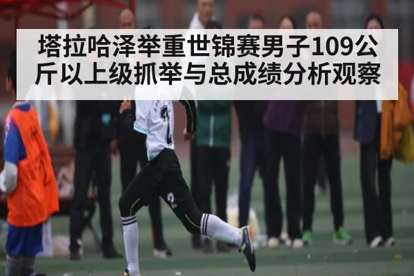 塔拉哈泽举重世锦赛男子109公斤以上级抓举与总成绩分析观察